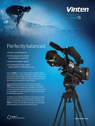 Perfectly balanced
• Perfect counterbalance
• Infinite adjustment of both
  counterbalance and drag
• Genuine broadcast quality
• A trustworthy Vinten tripod
  system which is effortless to use


The new Vision blue5 pan and tilt head is the latest addition
to the “Vision blue” range of lightweight, compact and refined
pan and tilt heads for today’s professional ENG and corporate
user who has come to expect uncompromising performance
from the premium quality of a Vinten system.

Offering genuine broadcast quality performance, the
Vision blue5 offers the unique combination of continuous
counterbalance and infinite drag. It provides a full ±90° of
smooth tilt movement with a counterbalance range of 5.5 kg
to 12 kg (@100 mm CofG), perfect for supporting the latest
portable digital cameras.

In addition to the ‘infinitely variable’ LF drag system for silky
smooth framing and on-demand whip pan movement, plus
Vision’s perfect balancing system for total control, the new
Vision blue5 also has the added advantage of an illuminated
levelling bubble for quick and convenient set-up.




                                                                    www.vinten.com
 