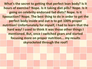 What's the secret to getting that perfect lean body? Is it
 hours of exercise? Nope. Is it taking diet pills? Nope. Is it
     going on celebrity endorsed fad diets? Nope. Is it
liposuction? Nope. The best thing to do in order to get the
     perfect body inside and out is to get 100% proper
nutrition! Unfortunately for myself, I had to learn that the
    hard way! I used to think it was those other things I
    mentioned. But, once I switched gears and started
      focusing more on proper nutrition... my results
               skyrocketed through the roof!
 