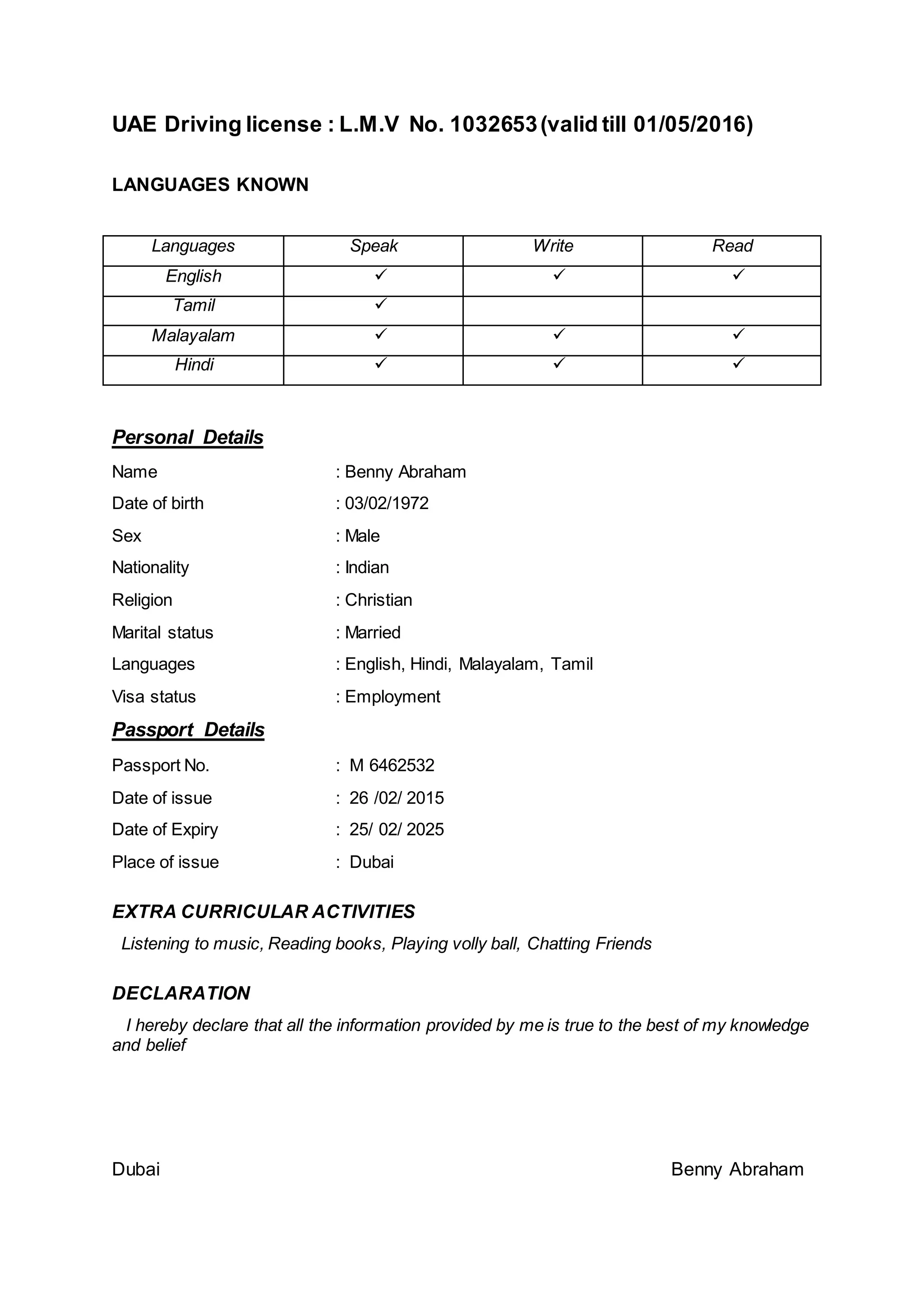 UAE Driving license : L.M.V No. 1032653(valid till 01/05/2016)
LANGUAGES KNOWN
Languages Speak Write Read
English   
Tamil 
Malayalam   
Hindi   
Personal Details
Name : Benny Abraham
Date of birth : 03/02/1972
Sex : Male
Nationality : Indian
Religion : Christian
Marital status : Married
Languages : English, Hindi, Malayalam, Tamil
Visa status : Employment
Passport Details
Passport No. : M 6462532
Date of issue : 26 /02/ 2015
Date of Expiry : 25/ 02/ 2025
Place of issue : Dubai
EXTRA CURRICULAR ACTIVITIES
Listening to music, Reading books, Playing volly ball, Chatting Friends
DECLARATION
I hereby declare that all the information provided by me is true to the best of my knowledge
and belief
Dubai Benny Abraham
 