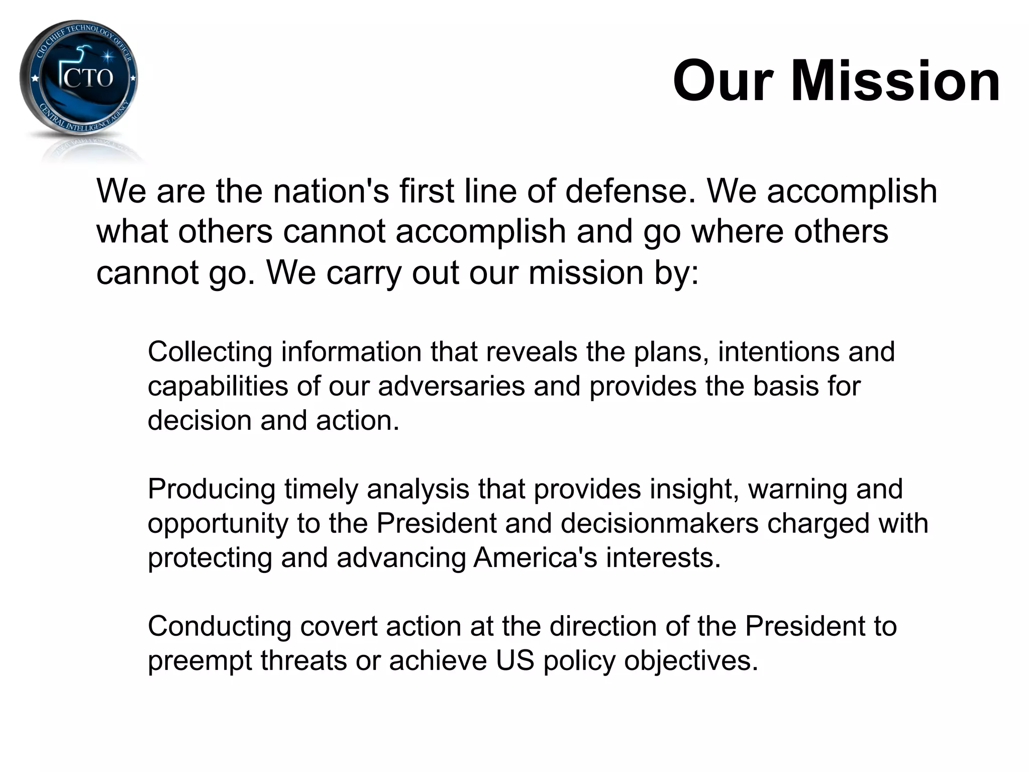 Our Mission
We are the nation's first line of defense. We accomplish
what others cannot accomplish and go where others
cannot go. We carry out our mission by:

   Collecting information that reveals the plans, intentions and
   capabilities of our adversaries and provides the basis for
   decision and action.

   Producing timely analysis that provides insight, warning and
   opportunity to the President and decisionmakers charged with
   protecting and advancing America's interests.

   Conducting covert action at the direction of the President to
   preempt threats or achieve US policy objectives.
 
