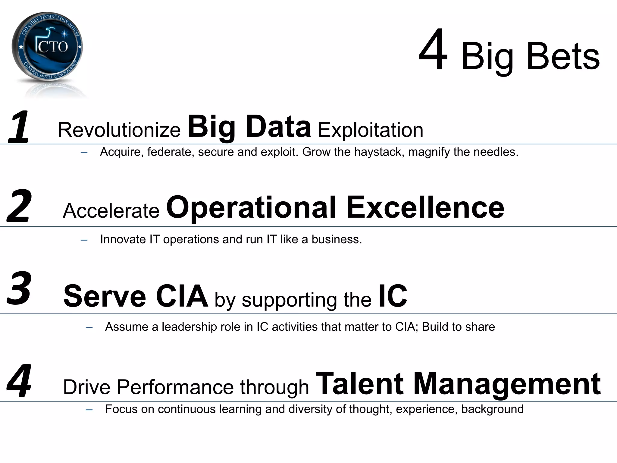 4 Big Bets
1	
     Revolutionize Big               Data Exploitation
          –  Acquire, federate, secure and exploit. Grow the haystack, magnify the needles.




2	
     Accelerate Operational                              Excellence
          –  Innovate IT operations and run IT like a business.




3	
     Serve CIA by supporting the IC
          –  Assume a leadership role in IC activities that matter to CIA; Build to share




4	
     Drive Performance through Talent                                 Management
          –  Focus on continuous learning and diversity of thought, experience, background
 