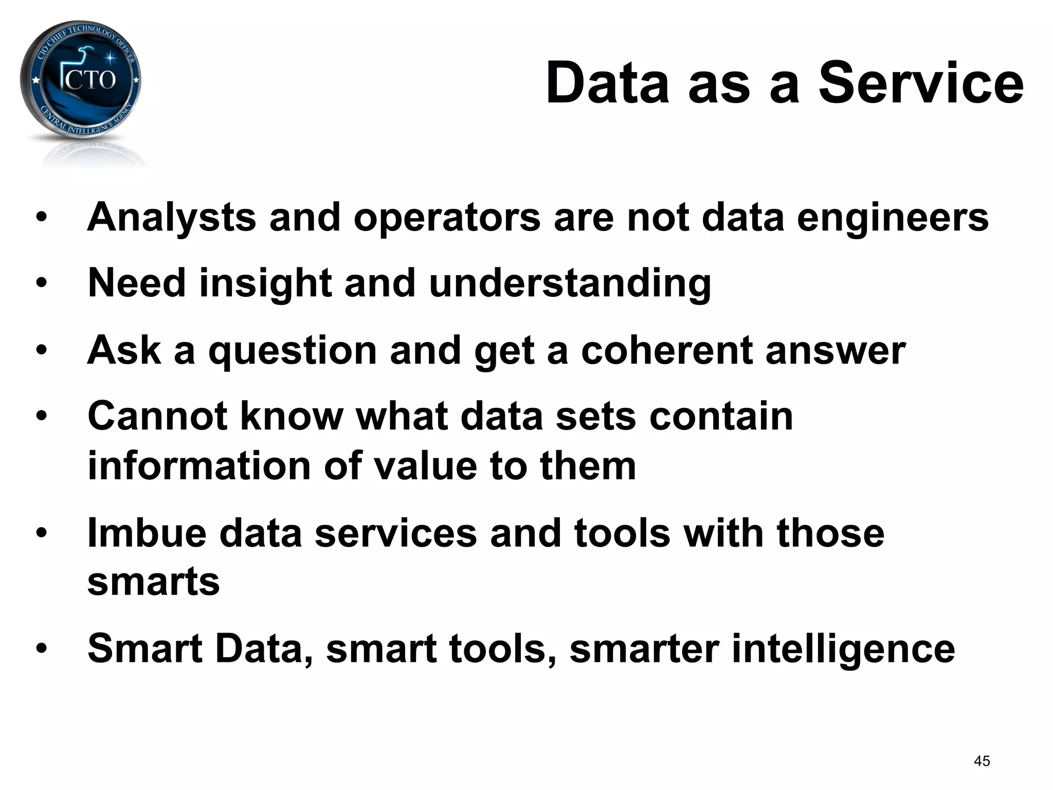 Data as a Service

•  Analysts and operators are not data engineers
•  Need insight and understanding
•  Ask a question and get a coherent answer
•  Cannot know what data sets contain
   information of value to them
•  Imbue data services and tools with those
   smarts
•  Smart Data, smart tools, smarter intelligence

                                                   45
 