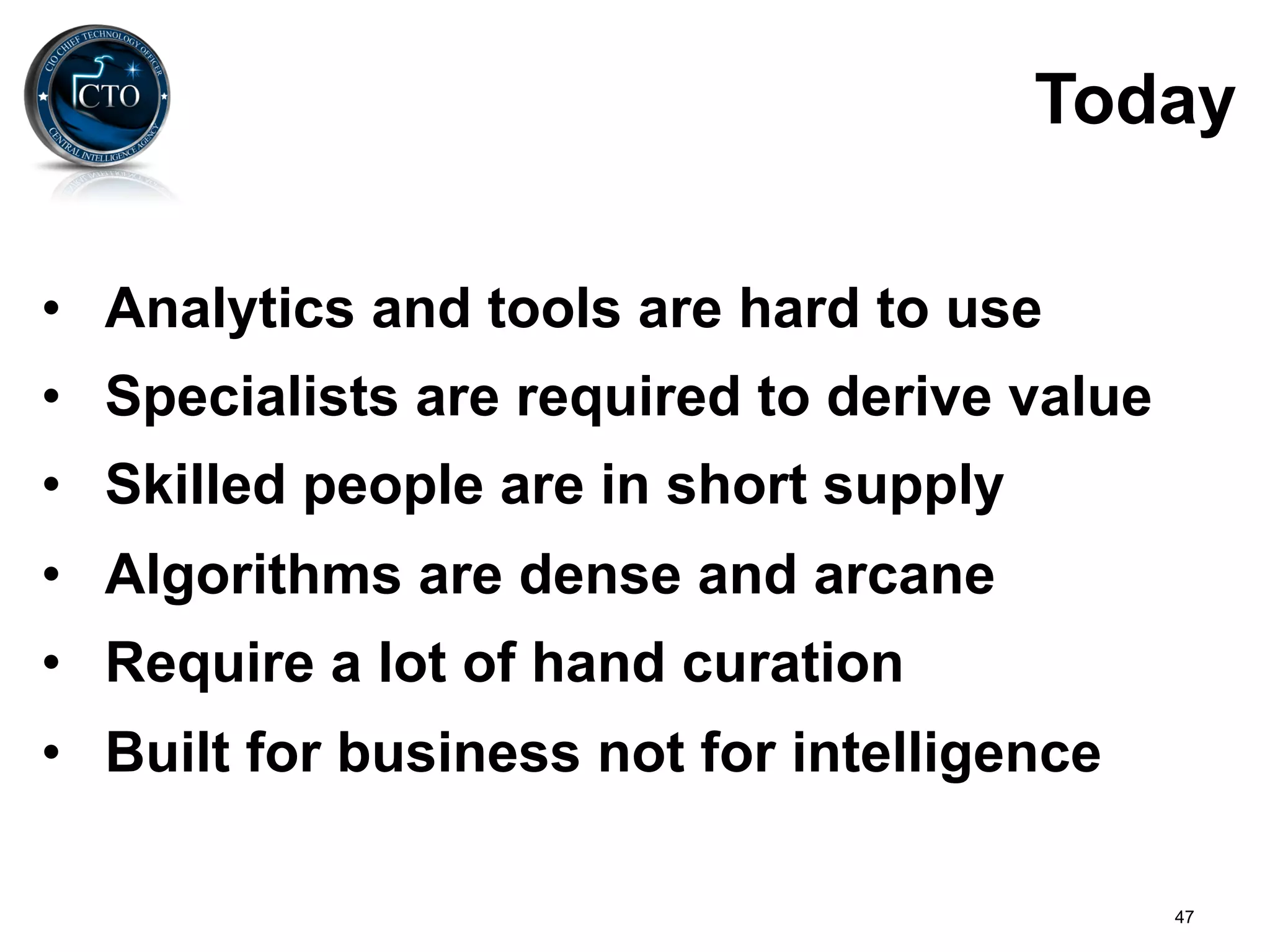 Today

•  Analytics and tools are hard to use
•  Specialists are required to derive value
•  Skilled people are in short supply
•  Algorithms are dense and arcane
•  Require a lot of hand curation
•  Built for business not for intelligence

                                              47
 