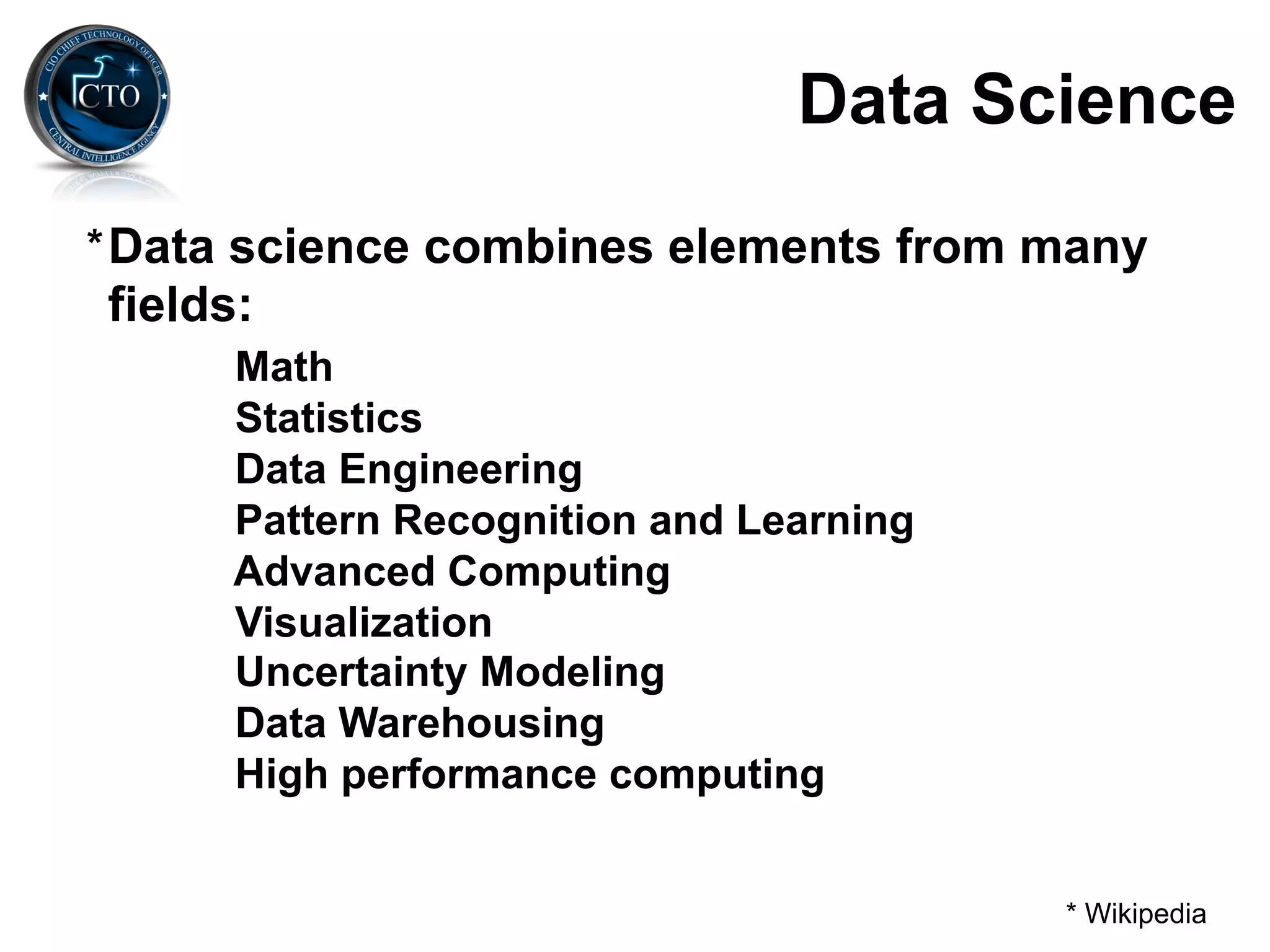 Data Science
* Data science combines elements from many
fields:
      Math
      Statistics
      Data Engineering
      Pattern Recognition and Learning
      Advanced Computing
      Visualization
      Uncertainty Modeling
      Data Warehousing
      High performance computing


                                         * Wikipedia
 