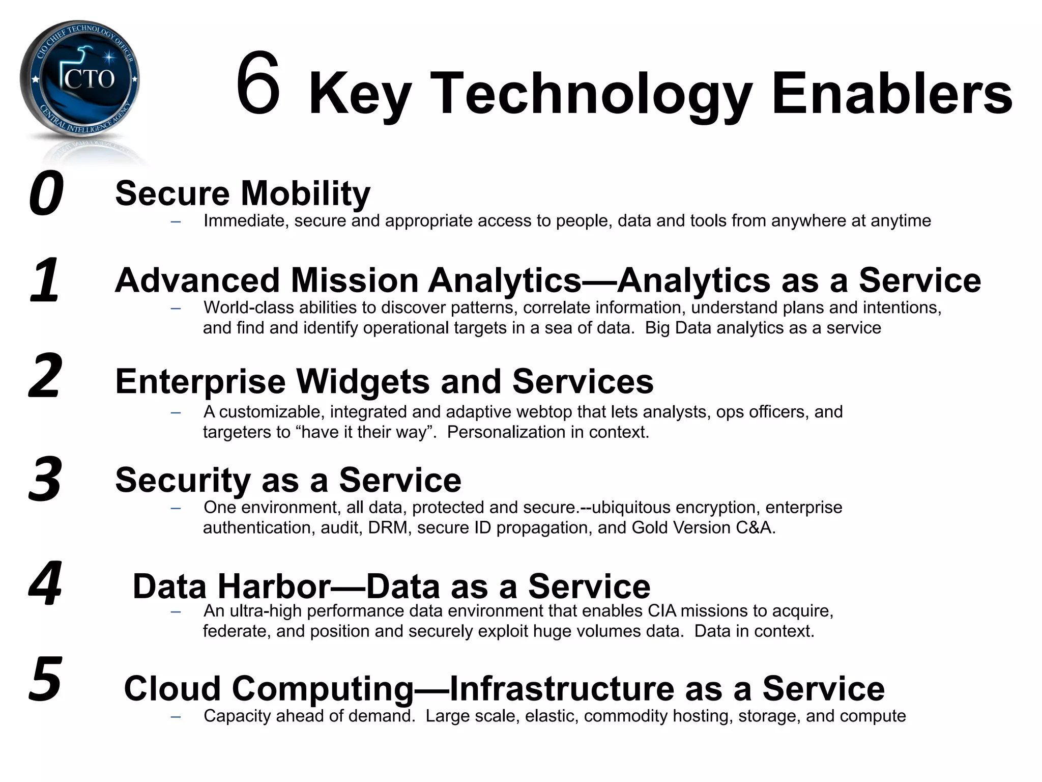 6 Key Technology Enablers
0	
     Secure Mobility
           –    Immediate, secure and appropriate access to people, data and tools from anywhere at anytime



1	
     Advanced Mission Analytics—Analytics as a Service
           –    World-class abilities to discover patterns, correlate information, understand plans and intentions,
                and find and identify operational targets in a sea of data. Big Data analytics as a service


2	
     Enterprise Widgets and Services
           –    A customizable, integrated and adaptive webtop that lets analysts, ops officers, and
                targeters to “have it their way”. Personalization in context.


3	
     Security as a Service
           –    One environment, all data, protected and secure.--ubiquitous encryption, enterprise
                authentication, audit, DRM, secure ID propagation, and Gold Version C&A.



4	
      Data Harbor—Data as a Service
           –    An ultra-high performance data environment that enables CIA missions to acquire,
                federate, and position and securely exploit huge volumes data. Data in context.


5	
     Cloud Computing—Infrastructure as a Service
           –    Capacity ahead of demand. Large scale, elastic, commodity hosting, storage, and compute
 
