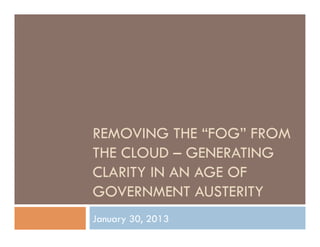 REMOVING THE “FOG” FROM
THE CLOUD – GENERATING
CLARITY IN AN AGE OF
GOVERNMENT AUSTERITY
January 30, 2013
 