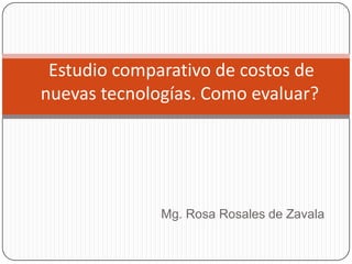 Estudio comparativo de costos de
nuevas tecnologías. Como evaluar?




              Mg. Rosa Rosales de Zavala
 