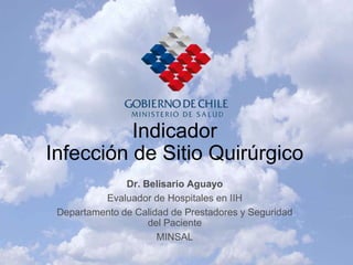 Indicador
Infección de Sitio Quirúrgico
               Dr. Belisario Aguayo
          Evaluador de Hospitales en IIH
 Departamento de Calidad de Prestadores y Seguridad
                    del Paciente
                      MINSAL
 