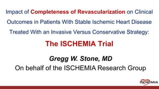 Cardiovascular Clinical Research Center
Impact of Completeness of Revascularization on Clinical
Outcomes in Patients With Stable Ischemic Heart Disease
Treated With an Invasive Versus Conservative Strategy:
The ISCHEMIA Trial
Gregg W. Stone, MD
On behalf of the ISCHEMIA Research Group
 