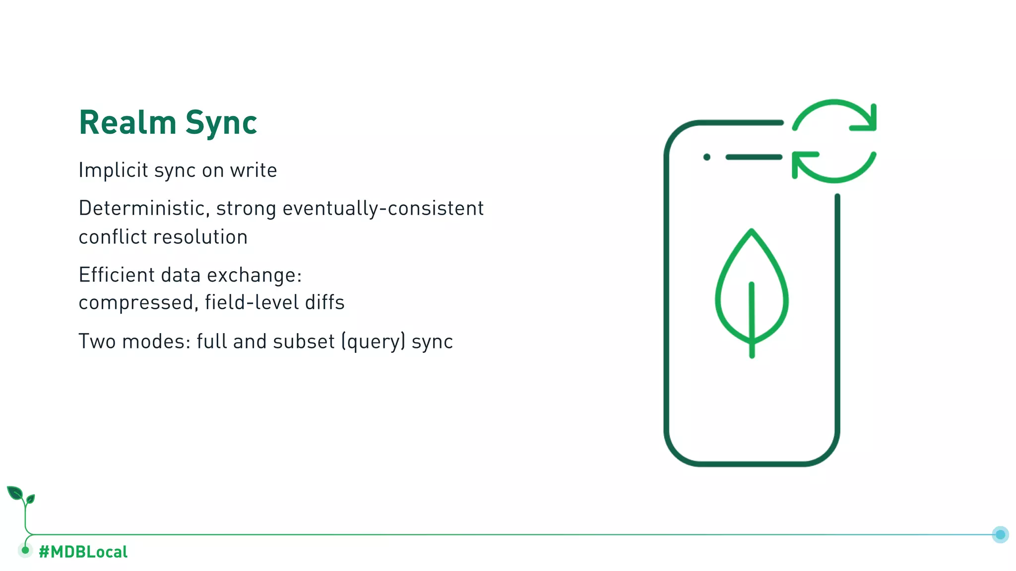 #MDBLocal
Realm Sync
Implicit sync on write
Deterministic, strong eventually-consistent
conflict resolution
Efficient data exchange:
compressed, field-level diffs
Two modes: full and subset (query) sync
 