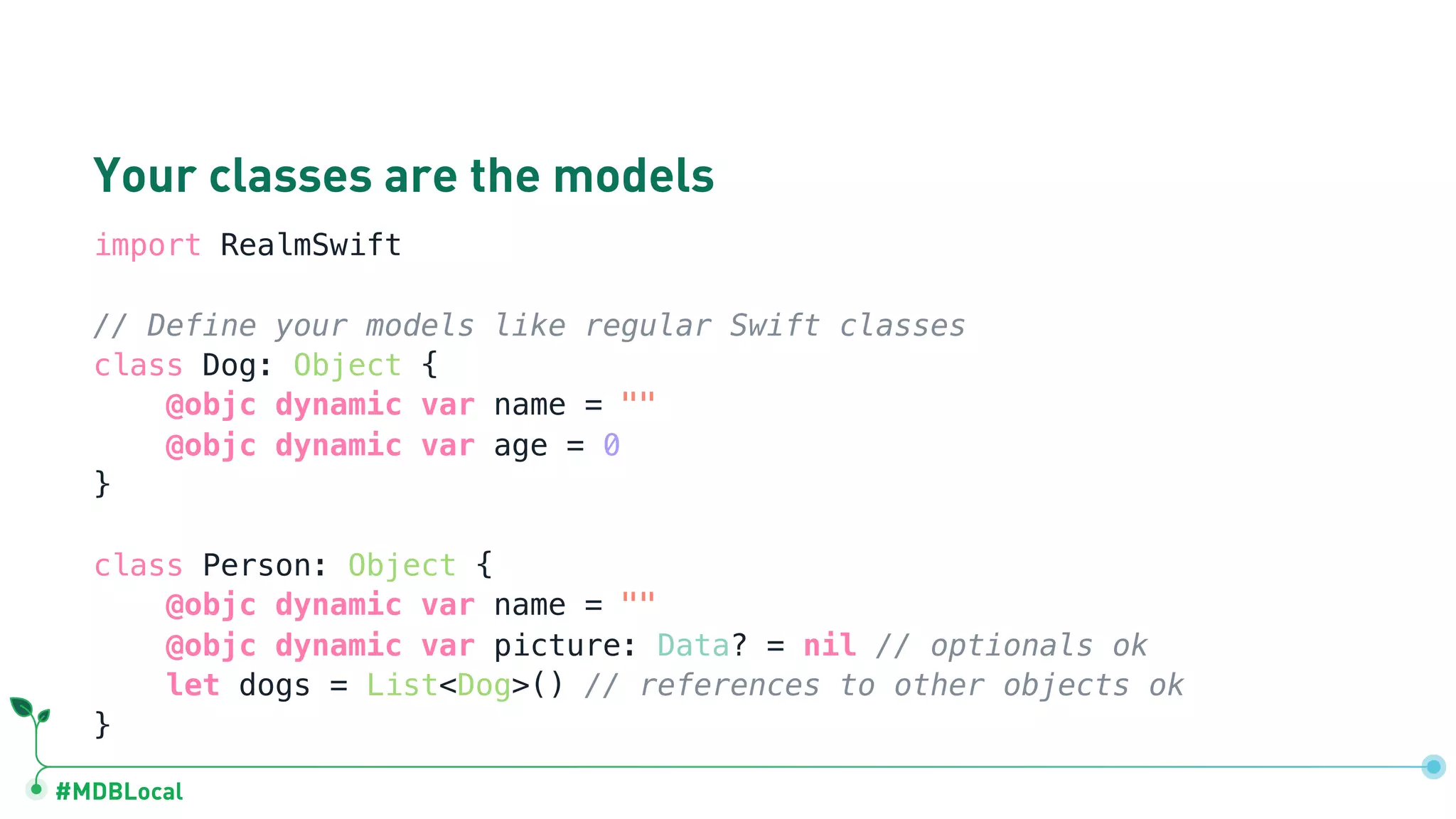 #MDBLocal
Your classes are the models
import RealmSwift
// Define your models like regular Swift classes
class Dog: Object {
@objc dynamic var name = ""
@objc dynamic var age = 0
}
class Person: Object {
@objc dynamic var name = ""
@objc dynamic var picture: Data? = nil // optionals ok
let dogs = List<Dog>() // references to other objects ok
}
 