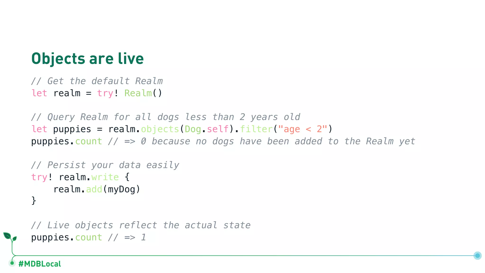 #MDBLocal
Objects are live
// Get the default Realm
let realm = try! Realm()
// Query Realm for all dogs less than 2 years old
let puppies = realm.objects(Dog.self).filter("age < 2")
puppies.count // => 0 because no dogs have been added to the Realm yet
// Persist your data easily
try! realm.write {
realm.add(myDog)
}
// Live objects reflect the actual state
puppies.count // => 1
 