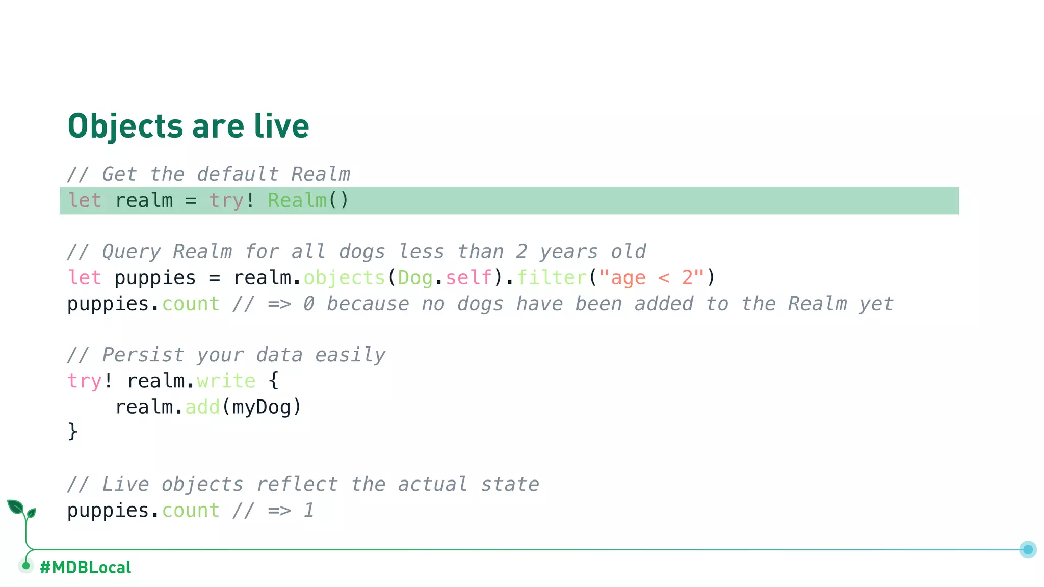 #MDBLocal
Objects are live
// Get the default Realm
let realm = try! Realm()
// Query Realm for all dogs less than 2 years old
let puppies = realm.objects(Dog.self).filter("age < 2")
puppies.count // => 0 because no dogs have been added to the Realm yet
// Persist your data easily
try! realm.write {
realm.add(myDog)
}
// Live objects reflect the actual state
puppies.count // => 1
 