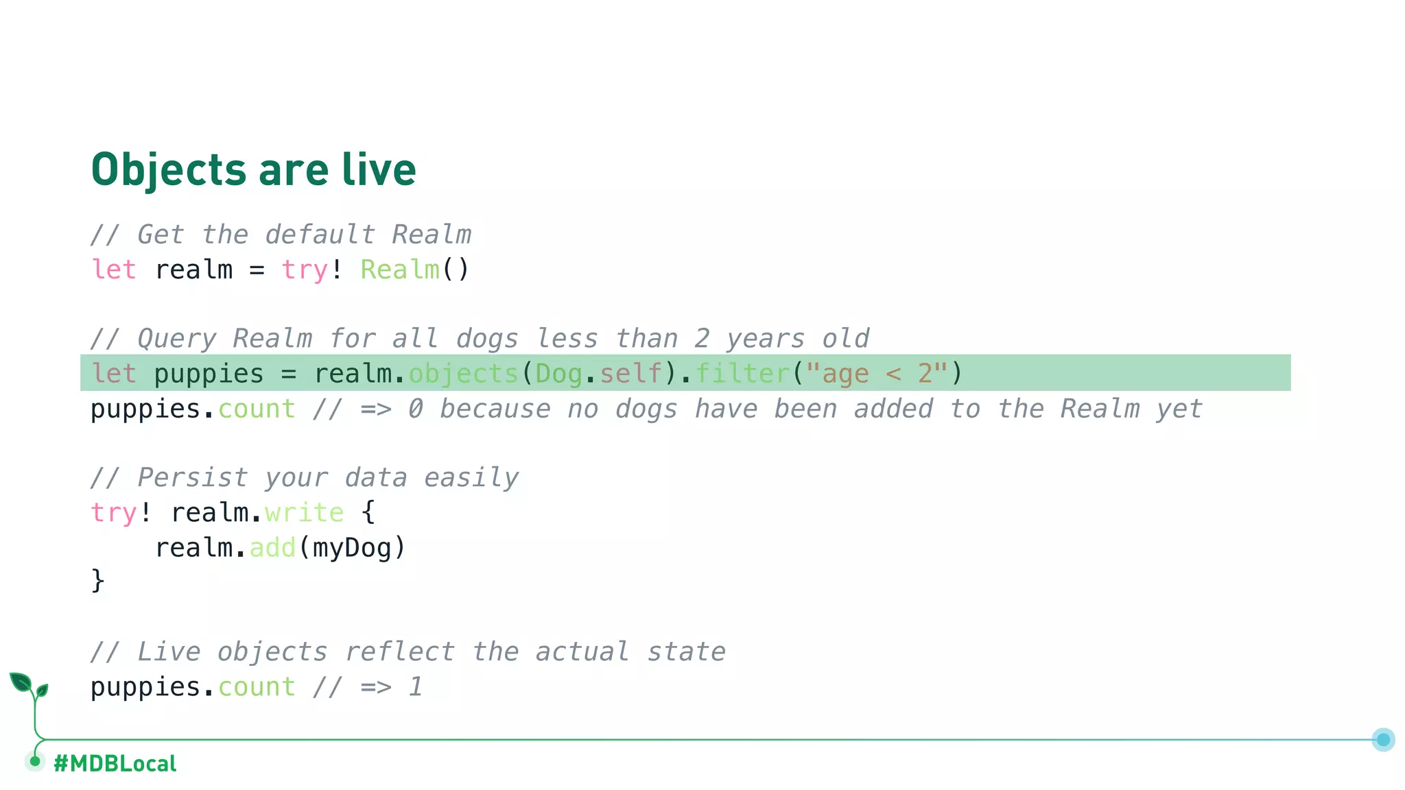 #MDBLocal
Objects are live
// Get the default Realm
let realm = try! Realm()
// Query Realm for all dogs less than 2 years old
let puppies = realm.objects(Dog.self).filter("age < 2")
puppies.count // => 0 because no dogs have been added to the Realm yet
// Persist your data easily
try! realm.write {
realm.add(myDog)
}
// Live objects reflect the actual state
puppies.count // => 1
 