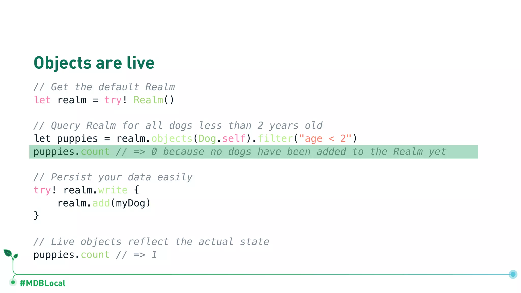#MDBLocal
Objects are live
// Get the default Realm
let realm = try! Realm()
// Query Realm for all dogs less than 2 years old
let puppies = realm.objects(Dog.self).filter("age < 2")
puppies.count // => 0 because no dogs have been added to the Realm yet
// Persist your data easily
try! realm.write {
realm.add(myDog)
}
// Live objects reflect the actual state
puppies.count // => 1
 