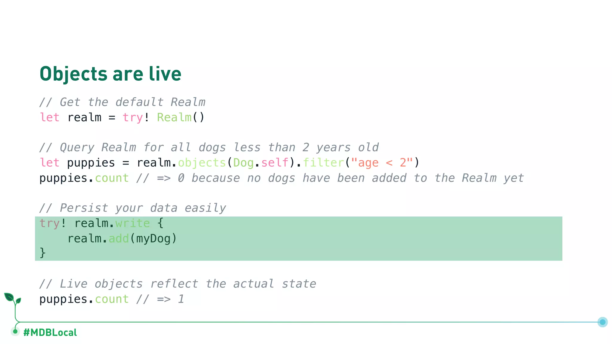 #MDBLocal
Objects are live
// Get the default Realm
let realm = try! Realm()
// Query Realm for all dogs less than 2 years old
let puppies = realm.objects(Dog.self).filter("age < 2")
puppies.count // => 0 because no dogs have been added to the Realm yet
// Persist your data easily
try! realm.write {
realm.add(myDog)
}
// Live objects reflect the actual state
puppies.count // => 1
 