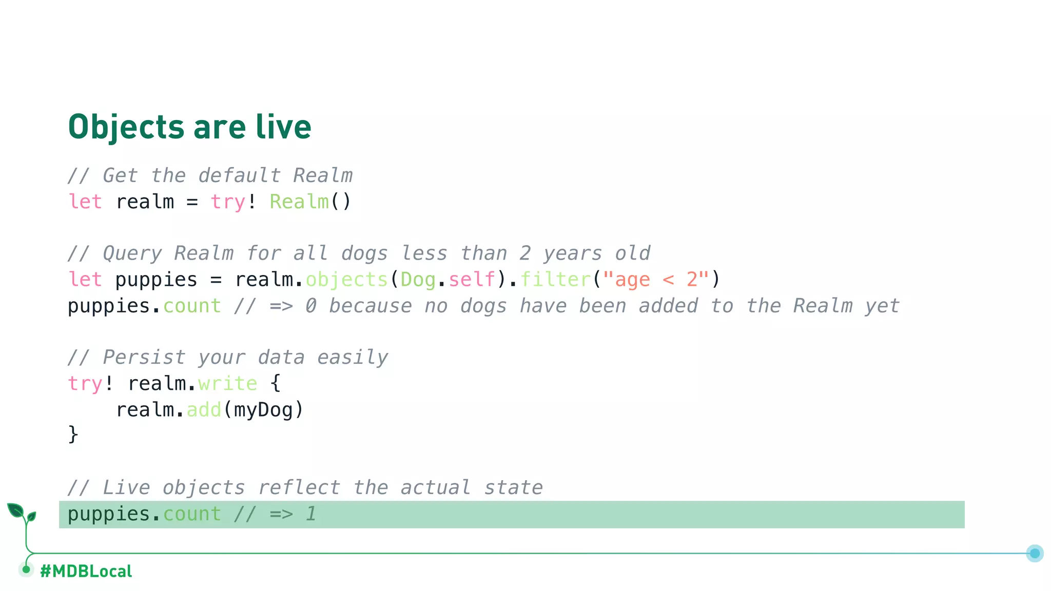 #MDBLocal
Objects are live
// Get the default Realm
let realm = try! Realm()
// Query Realm for all dogs less than 2 years old
let puppies = realm.objects(Dog.self).filter("age < 2")
puppies.count // => 0 because no dogs have been added to the Realm yet
// Persist your data easily
try! realm.write {
realm.add(myDog)
}
// Live objects reflect the actual state
puppies.count // => 1
 