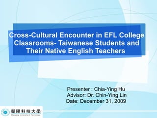 Cross-Cultural Encounter in EFL College Classrooms- Taiwanese Students and Their Native English Teachers  Presenter : Chia-Ying Hu Advisor: Dr.  Chin-Ying Lin Date: December 31, 2009 