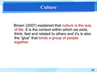 Culture Brown (2007) explained that  culture is the way of life . It is the context within which we exist, think, feel and related to others and it’s is also the “glue” that  binds a group of people together. 