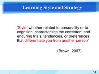 Learning Style and Strategy “ Style , whether related to personality or to cognition, characterizes the consistent and enduring trials, tendencies, or preferences that  differentiate you from another person” (Brown, 2007) 