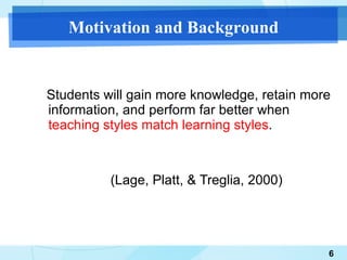 Students will gain more knowledge, retain more information, and perform far better when  teaching styles match learning styles . (Lage, Platt, & Treglia, 2000)  Motivation and Background 