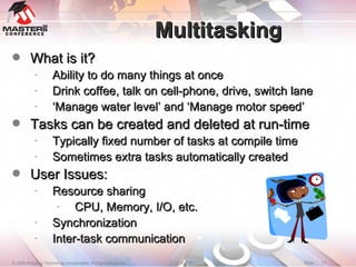 Multitasking What is it? Ability to do many things at once Drink coffee, talk on cell-phone, drive, switch lane ‘ Manage water level’ and ‘Manage motor speed’ Tasks can be created and deleted at run-time Typically fixed number of tasks at compile time Sometimes extra tasks automatically created User Issues: Resource sharing CPU, Memory, I/O, etc. Synchronization Inter-task communication 
