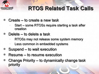 RTOS Related Task Calls Create – to create a new task Start – some RTOSs require starting a task after creation Delete – to delete a task RTOSs may not release some system memory Less common in embedded systems Suspend – to wait execution Resume – to resume execution Change Priority – to dynamically change task priority  