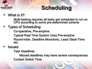 Scheduling What is it? Multi-tasking requires all tasks get scheduled to run on CPU according to some pre-determined scheme Types of Scheduling: Co-operative, Pre-emptive Typical Real Time System Uses Pre-emptive Round-robin, Deadline Monotonic, Least Slack-Time etc. Issues: Task Deadlines Missed deadlines may have severe consequences Context Switch Time 