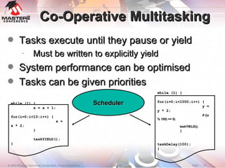 Co-Operative Multitasking Tasks execute until they pause or yield Must be written to explicitly yield System performance can be optimised Tasks can be given priorities Scheduler while (1) { x = x + 1; for(i=0;i<10;i++) { x = x * 2; } taskYIELD(); } while (1) { for(i=0;i<1000;i++) { y = y * 2; if ((x % 100) == 0)‏ taskYIELD(); } taskDelay(100); } 