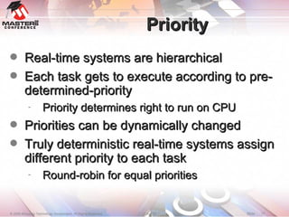 Priority Real-time systems are hierarchical Each task gets to execute according to pre-determined-priority Priority determines right to run on CPU Priorities can be dynamically changed Truly deterministic real-time systems assign different priority to each task Round-robin for equal priorities 
