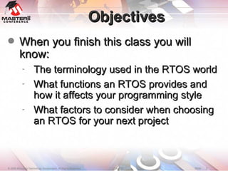 Objectives When you finish this class you will know: The terminology used in the RTOS world What functions an RTOS provides and how it affects your programming style What factors to consider when choosing an RTOS for your next project 