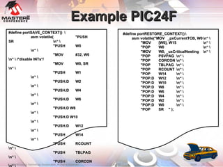 Example PIC24F #define portRESTORE_CONTEXT() \ asm volatile("MOV _pxCurrentTCB, W0 \n“ \ "MOV [W0], W15 \n“ \ "POP W0 \n“ \ "MOV W0, _uxCriticalNesting \n“ \ "POP PSVPAG \n“ \ "POP CORCON \n“ \ "POP TBLPAG \n“ \ "POP RCOUNT \n“ \ "POP W14 \n“ \ "POP.D W12 \n“ \ "POP.D W10 \n“ \ "POP.D W8 \n“ \ "POP.D W6 \n“ \ "POP.D W4 \n“ \ "POP.D W2 \n“ \ "POP.D W0 \n“ \ "POP SR  " ); #define portSAVE_CONTEXT()  \ asm volatile( "PUSH SR \n“ \ "PUSH W0 \n“ \ "MOV #32, W0 \n“ \ /*disable INTs*/ "MOV W0, SR \n“ \ "PUSH W1 \n“ \ "PUSH.D W2 \n“ \ "PUSH.D W4 \n“ \ "PUSH.D W6 \n“ \ "PUSH.D W8 \n“ \ "PUSH.D W10 \n“ \ "PUSH.D W12 \n“ \ "PUSH W14 \n“ \ "PUSH RCOUNT \n“ \ "PUSH TBLPAG \n“ \ "PUSH CORCON \n“ \ "PUSH PSVPAG \n“ \ "MOV _uxCriticalNesting, W0 \n“ \ "PUSH W0 \n“ \ "MOV _pxCurrentTCB, W0 \n“ \ "MOV W15, [W0]   "); 