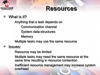 Resources What is it? Anything that a task depends on Communication channel System data-structures Memory Multiple tasks may use the same resource Issues: Resource may be limited Multiple tasks may need the same resource at the same time resulting in resource contention Inefficient resource management may increase system overhead 