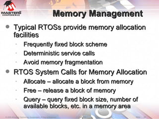 Memory Management Typical RTOSs provide memory allocation facilities Frequently fixed block scheme Deterministic service calls Avoid memory fragmentation RTOS System Calls for Memory Allocation Allocate – allocate a block from memory Free – release a block of memory Query – query fixed block size, number of available blocks, etc. in a memory area 
