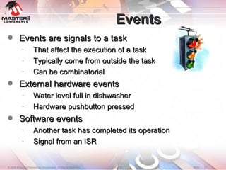 Events Events are signals to a task That affect the execution of a task Typically come from outside the task Can be combinatorial External hardware events Water level full in dishwasher Hardware pushbutton pressed Software events Another task has completed its operation Signal from an ISR 