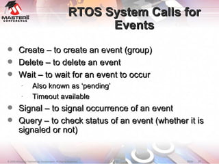 RTOS System Calls for Events Create – to create an event (group)‏ Delete – to delete an event  Wait – to wait for an event to occur Also known as ‘pending’ Timeout available Signal – to signal occurrence of an event Query – to check status of an event (whether it is signaled or not)‏ 
