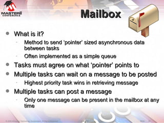 Mailbox What is it? Method to send ‘pointer’ sized asynchronous data between tasks Often implemented as a simple queue Tasks must agree on what ‘pointer’ points to Multiple tasks can wait on a message to be posted Highest priority task wins in retrieving message Multiple tasks can post a message Only one message can be present in the mailbox at any time 