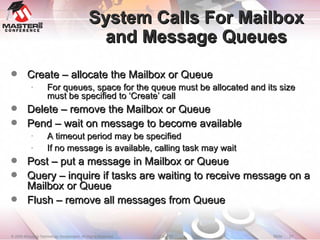 System Calls For Mailbox and Message Queues Create – allocate the Mailbox or Queue For queues, space for the queue must be allocated and its size must be specified to ‘Create’ call Delete – remove the Mailbox or Queue Pend – wait on message to become available A timeout period may be specified If no message is available, calling task may wait Post – put a message in Mailbox or Queue Query – inquire if tasks are waiting to receive message on a Mailbox or Queue Flush – remove all messages from Queue 