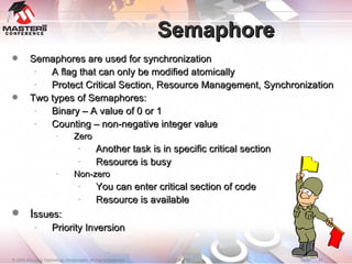 Semaphore Semaphores are used for synchronization A flag that can only be modified atomically Protect Critical Section, Resource Management, Synchronization Two types of Semaphores: Binary – A value of 0 or 1 Counting – non-negative integer value Zero Another task is in specific critical section Resource is busy Non-zero  You can enter critical section of code Resource is available I ssues: Priority Inversion 