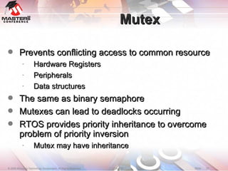 Mutex Prevents conflicting access to common resource Hardware Registers Peripherals Data structures The same as binary semaphore Mutexes can lead to deadlocks occurring RTOS provides priority inheritance to overcome problem of priority inversion Mutex may have inheritance 