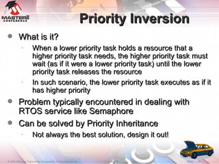 Priority Inversion What is it? When a lower priority task holds a resource that a higher priority task needs, the higher priority task must wait (as if it were a lower priority task) until the lower priority task releases the resource In such scenario, the lower priority task executes as if it has higher priority Problem typically encountered in dealing with RTOS service like Semaphore Can be solved by Priority Inheritance Not always the best solution, design it out! 
