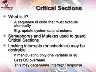 Critical Sections What is it? A sequence of code that must execute atomically E.g. update system data-structures Semaphores and Mutexes used to guard Critical Sections Locking interrupts (or scheduler) may be desirable If manipulating only one variable or so  Less OS overhead  This may degenerate Interrupt Response 
