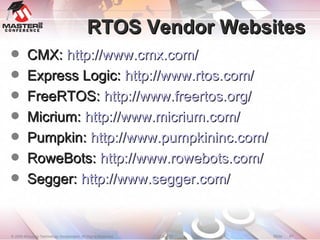 RTOS Vendor Websites CMX:  http://www.cmx.com/ Express Logic:  http://www.rtos.com/ FreeRTOS:  http://www.freertos.org/ Micrium:  http://www.micrium.com/ Pumpkin:  http://www.pumpkininc.com/ RoweBots:  http://www.rowebots.com/ Segger:  http://www.segger.com/ 