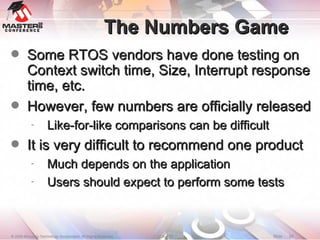 The Numbers Game Some RTOS vendors have done testing on Context switch time, Size, Interrupt response time, etc. However, few numbers are officially released Like-for-like comparisons can be difficult It is very difficult to recommend one product Much depends on the application Users should expect to perform some tests 
