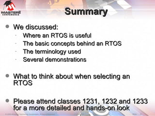 Summary We discussed: Where an RTOS is useful The basic concepts behind an RTOS The terminology used Several demonstrations What to think about when selecting an RTOS Please attend classes 1231, 1232 and 1233 for a more detailed and hands-on look 