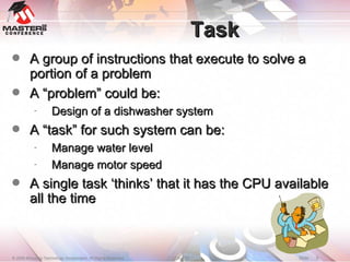 Task A group of instructions that execute to solve a portion of a problem A “problem” could be: Design of a dishwasher system A “task” for such system can be: Manage water level Manage motor speed A single task ‘thinks’ that it has the CPU available all the time 