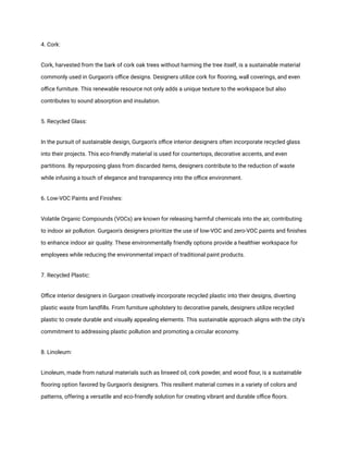 4. Cork:
Cork, harvested from the bark of cork oak trees without harming the tree itself, is a sustainable material
commonly used in Gurgaon's office designs. Designers utilize cork for flooring, wall coverings, and even
office furniture. This renewable resource not only adds a unique texture to the workspace but also
contributes to sound absorption and insulation.
5. Recycled Glass:
In the pursuit of sustainable design, Gurgaon's office interior designers often incorporate recycled glass
into their projects. This eco-friendly material is used for countertops, decorative accents, and even
partitions. By repurposing glass from discarded items, designers contribute to the reduction of waste
while infusing a touch of elegance and transparency into the office environment.
6. Low-VOC Paints and Finishes:
Volatile Organic Compounds (VOCs) are known for releasing harmful chemicals into the air, contributing
to indoor air pollution. Gurgaon's designers prioritize the use of low-VOC and zero-VOC paints and finishes
to enhance indoor air quality. These environmentally friendly options provide a healthier workspace for
employees while reducing the environmental impact of traditional paint products.
7. Recycled Plastic:
Office interior designers in Gurgaon creatively incorporate recycled plastic into their designs, diverting
plastic waste from landfills. From furniture upholstery to decorative panels, designers utilize recycled
plastic to create durable and visually appealing elements. This sustainable approach aligns with the city's
commitment to addressing plastic pollution and promoting a circular economy.
8. Linoleum:
Linoleum, made from natural materials such as linseed oil, cork powder, and wood flour, is a sustainable
flooring option favored by Gurgaon's designers. This resilient material comes in a variety of colors and
patterns, offering a versatile and eco-friendly solution for creating vibrant and durable office floors.
 