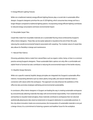 9. Energy-Efficient Lighting Fixtures:
While not a traditional material, energy-efficient lighting fixtures play a crucial role in sustainable office
designs. Gurgaon's designers prioritize the use of LED lighting, which consumes less energy and has a
longer lifespan compared to traditional lighting options. Incorporating energy-efficient lighting contributes
to reduced energy consumption and lower environmental impact.
10. Recyclable Carpet Tiles:
Carpet tiles made from recyclable materials are a sustainable flooring choice embraced by Gurgaon's
office interior designers. These tiles can be easily replaced or recycled at the end of their life cycle,
reducing the overall environmental footprint associated with carpeting. The modular nature of carpet tiles
also allows for flexibility in design and maintenance.
11. Natural Fiber Fabrics:
Choosing upholstery fabrics made from natural fibers such as organic cotton, hemp, or linen is a common
practice among Gurgaon's designers. These sustainable fabric options not only offer a comfortable and
stylish finish to furniture but also contribute to reducing the environmental impact of the textile industry.
12. Biophilic Design Elements:
While not a specific material, biophilic design principles are integrated into Gurgaon's sustainable office
interiors. Incorporating elements such as indoor plants, living walls, and natural materials fosters a
connection with nature within the workspace. This approach not only enhances the aesthetics of the
office but also promotes employee well-being and environmental sustainability.
In conclusion, office interior designers in Gurgaon are leading the way in creating sustainable workspaces
by conscientiously selecting materials that align with environmental responsibility. From reclaimed wood
and bamboo to recycled metal and glass, these materials contribute to workspaces that not only look
aesthetically pleasing but also stand as testaments to Gurgaon's dedication to sustainable practices. In
this city where innovation meets eco-consciousness, the incorporation of sustainable materials is not just
a design choice; it's a commitment to fostering a greener and healthier future for the workplace.
 