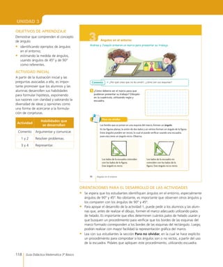 118 Guía Didáctica Matemática 3º Básico
UNIDAD 3
3
86 Ángulos en el entorno
Ángulos en el entorno
Andrea y Joaquín armaron un marco para presentar su trabajo.
•	 ¿Por qué crees que no les sirvió?, ¿cómo son sus esquinas?Comento
¿Cómo debería ser el marco para que
pudieran presentar su trabajo? Dibújalo
en la cuadrícula, utilizando regla y
escuadra.
1
Los bordes que se juntan en una esquina del marco, forman un ángulo.
En las figuras planas, la unión de dos lados y un vértice forman un ángulo de la figura.
Estos ángulos pueden ser rectos, lo cual se puede verificar usando una escuadra,
pues esta tiene un ángulo recto. Observa.
Para no olvidar
Los lados de la escuadra coinciden
con los lados de la figura.
Este ángulo es recto.
Los lados de la escuadra no
coinciden con los lados de la
figura. Este ángulo no es recto.
ORIENTACIONES PARA EL DESARROLLO DE LAS ACTIVIDADES
•	 Se espera que los estudiantes identifiquen ángulos en el entorno, especialmente
ángulos de 90º y 45º. No obstante, es importante que observen otros ángulos y
los comparen con los ángulos de 90º y 45º.
•	 Para apoyar el desarrollo de la actividad 1, puede pedir a los alumnos y las alum-
nas que, antes de realizar el dibujo, formen el marco adecuado utilizando palos
de helado. Es importante que ellos determinen cuántos palos de helado usarán y
que busquen un procedimiento para verificar que los bordes de las esquinas del
marco formado corresponden a los bordes de las esquinas del rectángulo. Luego,
podrán realizar con mayor facilidad la representación gráfica del marco.
•	 Lea con sus estudiantes la sección Para no olvidar, en la cual se hace explícito
un procedimiento para comprobar si los ángulos son o no rectos, a partir del uso
de la escuadra. Pídales que apliquen este procedimiento, utilizando escuadra.
OBJETIVOS DE APRENDIZAJE
Demostrar que comprenden el concepto
de ángulo:
•	 identificando ejemplos de ángulos
en el entorno;
•	 estimando la medida de ángulos,
usando ángulos de 45º y de 90º
como referentes.
ACTIVIDAD INICIAL
A partir de la ilustración inicial y las
preguntas asociadas a ella, es impor-
tante promover que los alumnos y las
alumnas desarrollen sus habilidades
para formular hipótesis, exponiendo
sus razones con claridad y valorando la
diversidad de ideas y opiniones como
una forma de acercarse a la formula-
ción de conjeturas.
Actividad
Habilidades que
se desarrollan
Comento Argumentar y comunicar.
1 y 2 Resolver problemas.
3 y 4 Representar.
 