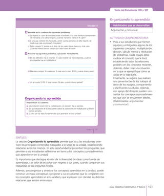 163Guía Didáctica Matemática 3º Básico
Texto del Estudiante 126 y 127
127Unidad 4
Unidad 4
Resuelve los siguientes problemas, calculando mentalmente.5
a)	En	una	biblioteca	hay	2	estantes.	En	cada	estante	hay	5	enciclopedias,	¿cuántas	
enciclopedias	hay	en	la	biblioteca?
b)	Macarena	compró	10	cuadernos.	Si	cada	uno	le	costó	$	850,	¿cuánto	dinero	gastó?
c)	 Un	ají	cuesta	$	100.	Si	José	compra	28	ajíes,	¿cuánto	dinero	gastará?
Resuelve en tu cuaderno los siguientes problemas.
a)	Se	reparte	un	cajón	de	manzanas	entre	4	familiares.	Si	a	cada	familia	le	corresponden	
10	manzanas	y	no	sobra	ninguna,	¿cuántas	manzanas	había	en	el	cajón?
b)	Si	una	caja	contiene	35	chocolates,	¿entre	cuántas	personas	se	debe	repartir,	de	
modo	que	cada	una	reciba	5	chocolates?
c)	 Pedro	compró	12	huevos	en	la	feria,	de	los	cuales	8	eran	blancos	y	4	de	color.	
¿Cuántos	huevos	blancos	compró	por	cada	huevo	de	color?
4
Responde en tu cuaderno.
a)	¿Qué	relación	existe	entre	la	multiplicación	y	la	división?	Da	un	ejemplo.
b)	¿En	qué	situaciones	de	tu	vida	puedes	utilizar	las	operaciones	de	multiplicación	y	división?	
Da	tres	ejemplos.
c)	 ¿Cuáles	son	las	ideas	fundamentales	que	aprendiste	en	esta	unidad?
Organizando lo aprendido
Organizando lo aprendido
Habilidades que se desarrollan
Argumentar y comunicar.
ACTIVIDAD COMPLEMENTARIA
•	 Pida a sus estudiantes que formen
equipos y entrégueles alguno de los
siguientes conceptos: multiplicación,
división, cálculo mental y resolución
de problemas. Cada equipo debe
explicar el concepto que le tocó,
estableciendo todas las relaciones
posibles con los conceptos restantes.
	 Además, debe crear una situación
en la que se ejemplifique cómo se
utiliza en la vida diaria.
	 Finalmente, se sugiere que realicen
una presentación de los trabajos al
resto de los equipos, compartiendo
y clarificando sus dudas. Además,
con apoyo del docente pueden con-
solidar los conceptos o procedimien-
tos que aún se encuentren débiles.
	 (Habilidades: argumentar
y comunicar).
SÍNTESIS
La sección Organizando lo aprendido permite que los y las estudiantes sinte-
ticen los principales contenidos trabajados a lo largo de la unidad, estableciendo
relaciones entre los mismos. En esta oportunidad se presentan tres preguntas, que
permiten a sus estudiantes reflexionar en torno a los conceptos y procedimientos
que aprendieron en la unidad.
Es importante que destaque el valor de la diversidad de ideas como fuente de
aprendizaje, y el valor de escuchar con respeto a sus pares, cuando compartan sus
respuestas de las preguntas finales.
Además, para organizar y sintetizar los conceptos aprendidos en la unidad, puede
construir un mapa conceptual y proponer a sus estudiantes que lo completen con
los conceptos aprendidos en esta unidad y que expliquen con claridad las distintas
relaciones que existen entre estos.
 